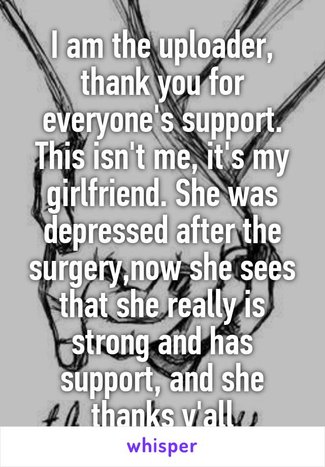 I am the uploader, thank you for everyone's support. This isn't me, it's my girlfriend. She was depressed after the surgery,now she sees that she really is strong and has support, and she thanks y'all