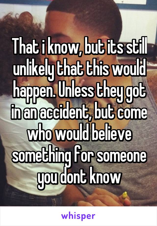 That i know, but its still unlikely that this would happen. Unless they got in an accident, but come who would believe something for someone you dont know