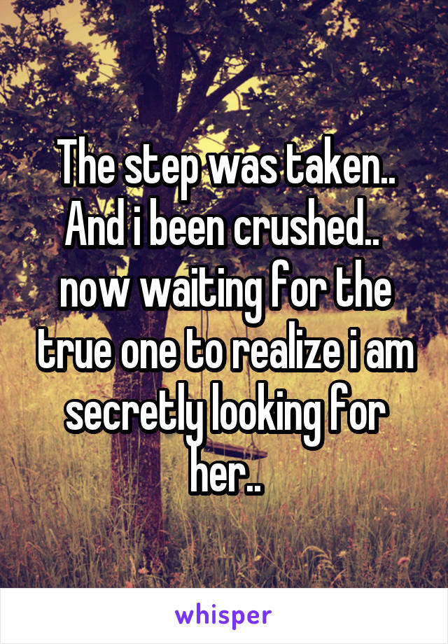 The step was taken.. And i been crushed..  now waiting for the true one to realize i am secretly looking for her..