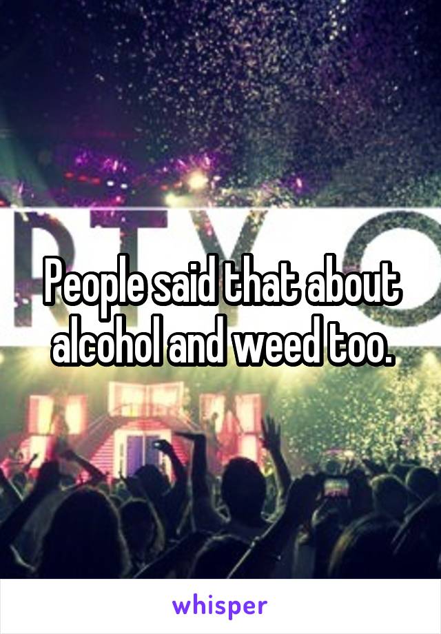 People said that about alcohol and weed too.