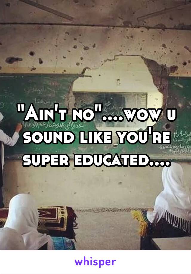 "Ain't no"....wow u sound like you're super educated....