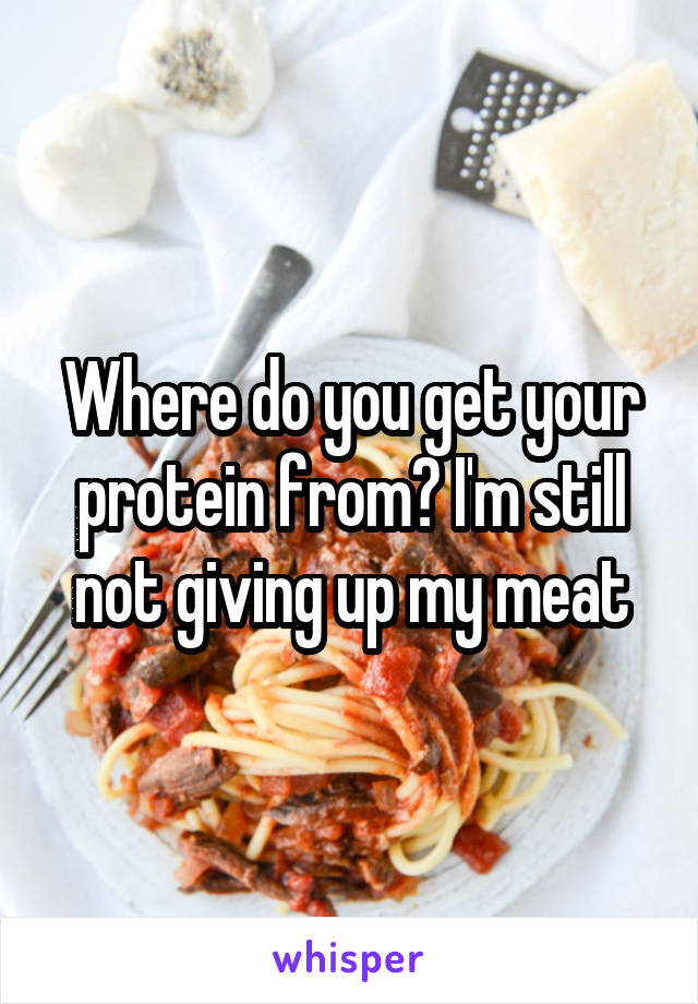 Where do you get your protein from? I'm still not giving up my meat