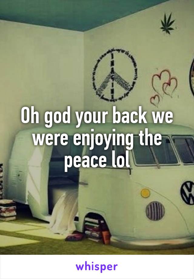 Oh god your back we were enjoying the peace lol