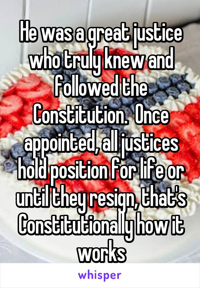 He was a great justice who truly knew and followed the Constitution.  Once appointed, all justices hold position for life or until they resign, that's Constitutionally how it works