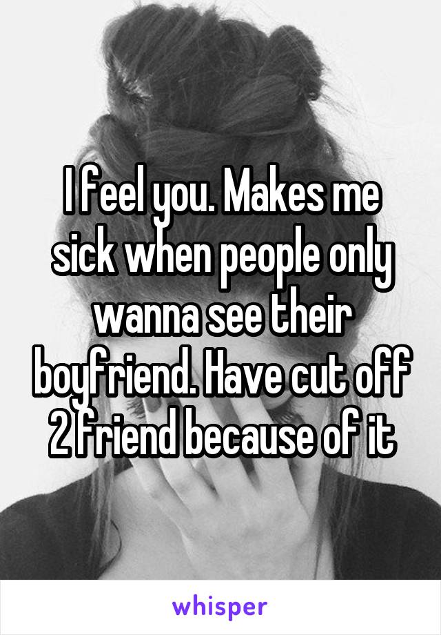 I feel you. Makes me sick when people only wanna see their boyfriend. Have cut off 2 friend because of it