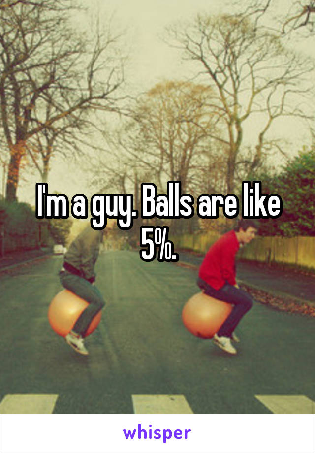 I'm a guy. Balls are like 5%.