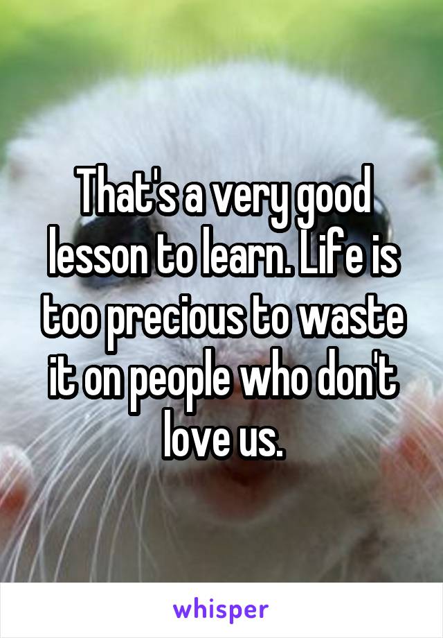 That's a very good lesson to learn. Life is too precious to waste it on people who don't love us.