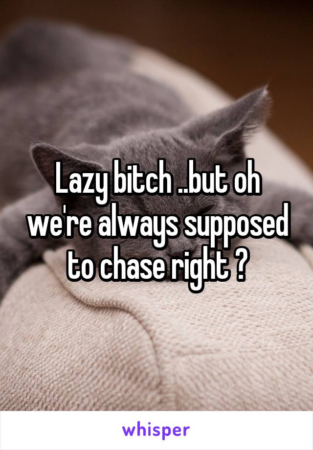 Lazy bitch ..but oh we're always supposed to chase right ?