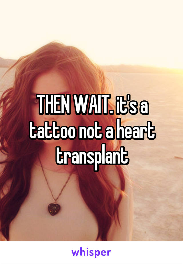 THEN WAIT. it's a tattoo not a heart transplant