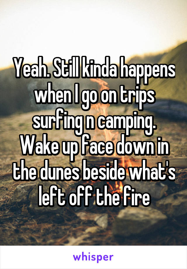 Yeah. Still kinda happens when I go on trips surfing n camping. Wake up face down in the dunes beside what's left off the fire