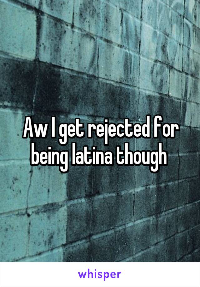 Aw I get rejected for being latina though 