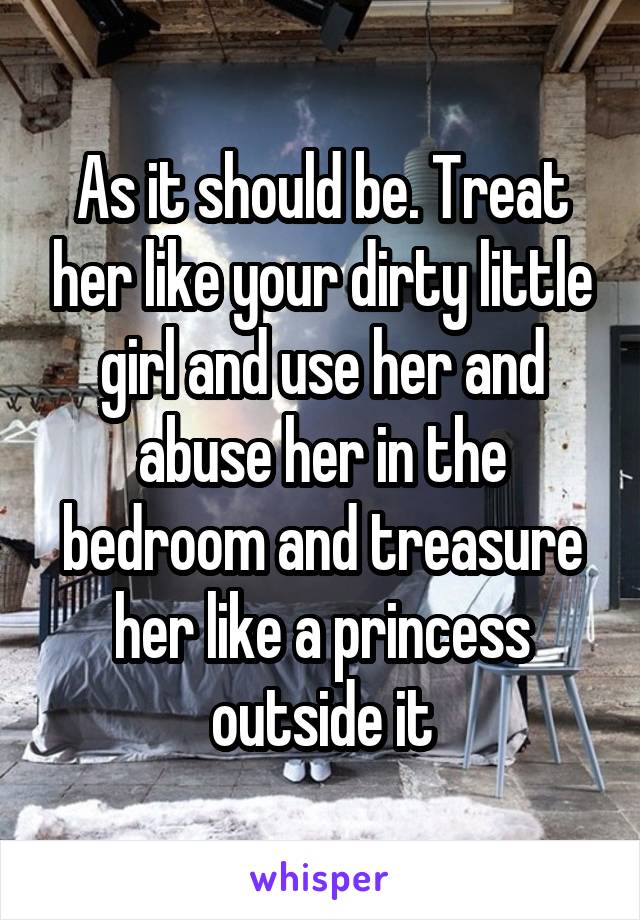 As it should be. Treat her like your dirty little girl and use her and abuse her in the bedroom and treasure her like a princess outside it