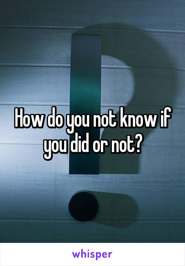 How do you not know if you did or not?