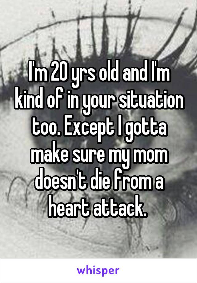 I'm 20 yrs old and I'm kind of in your situation too. Except I gotta make sure my mom doesn't die from a heart attack. 