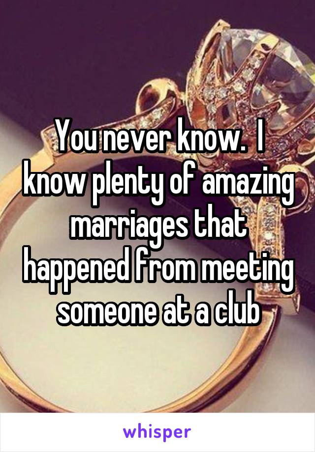 You never know.  I know plenty of amazing marriages that happened from meeting someone at a club