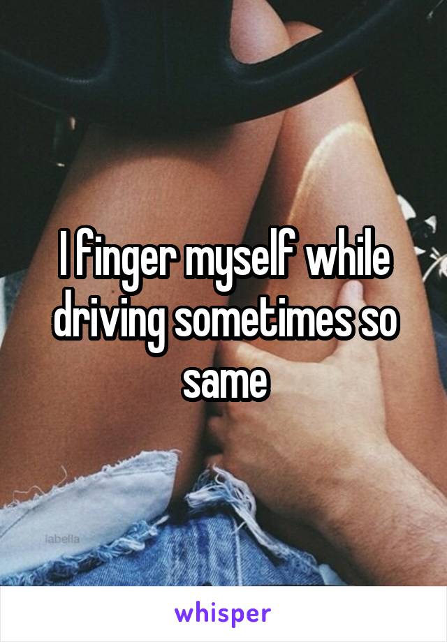 I finger myself while driving sometimes so same