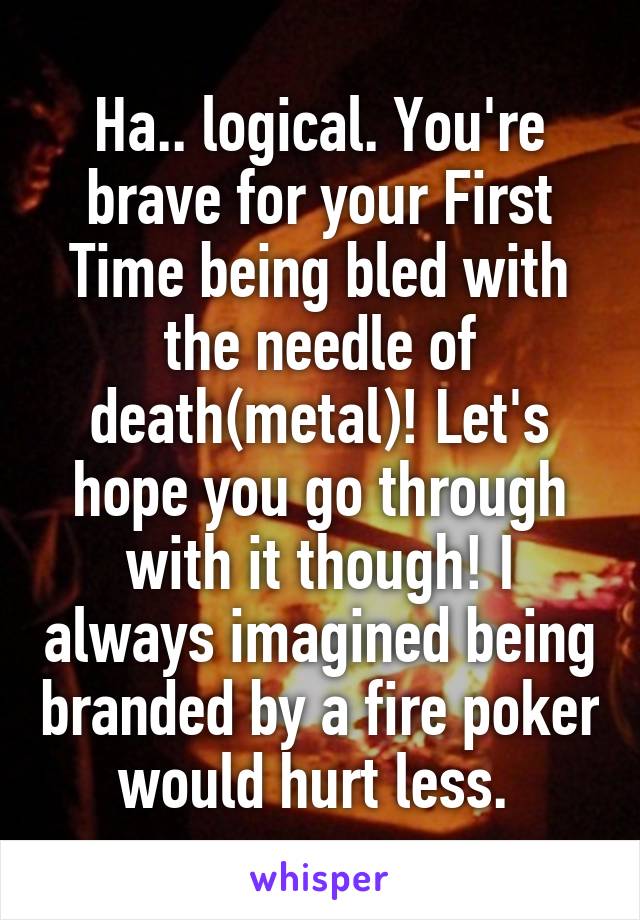 Ha.. logical. You're brave for your First Time being bled with the needle of death(metal)! Let's hope you go through with it though! I always imagined being branded by a fire poker would hurt less. 