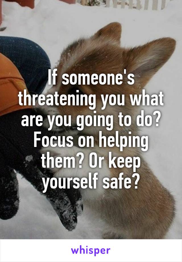 If someone's threatening you what are you going to do? Focus on helping them? Or keep yourself safe?