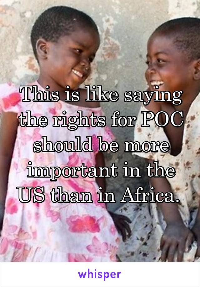 This is like saying the rights for POC should be more important in the US than in Africa. 
