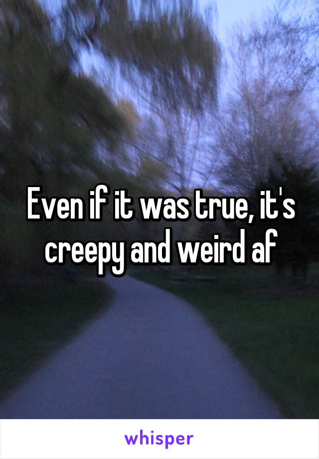 Even if it was true, it's creepy and weird af