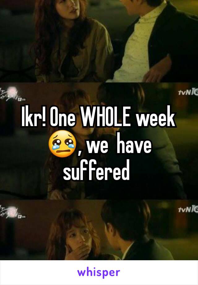 Ikr! One WHOLE week 😢, we  have suffered 