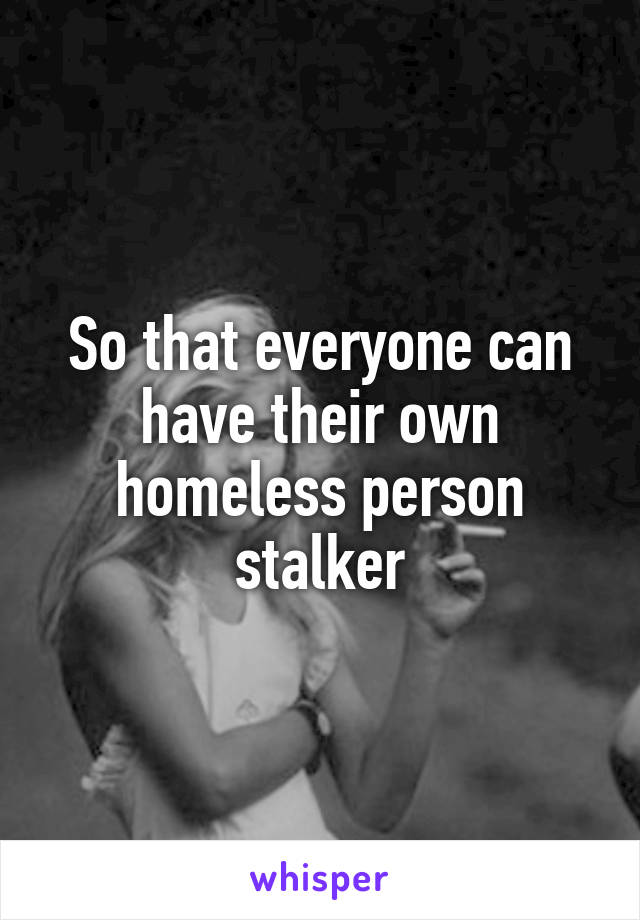 So that everyone can have their own homeless person stalker