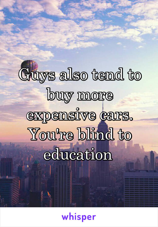 Guys also tend to buy more expensive cars. You're blind to education 
