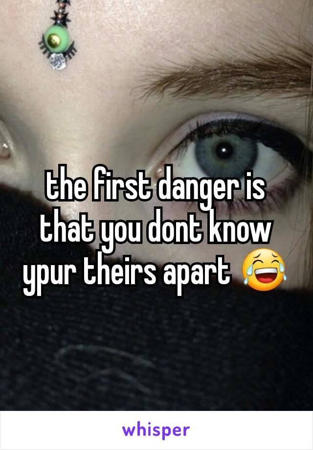 the first danger is that you dont know ypur theirs apart 😂