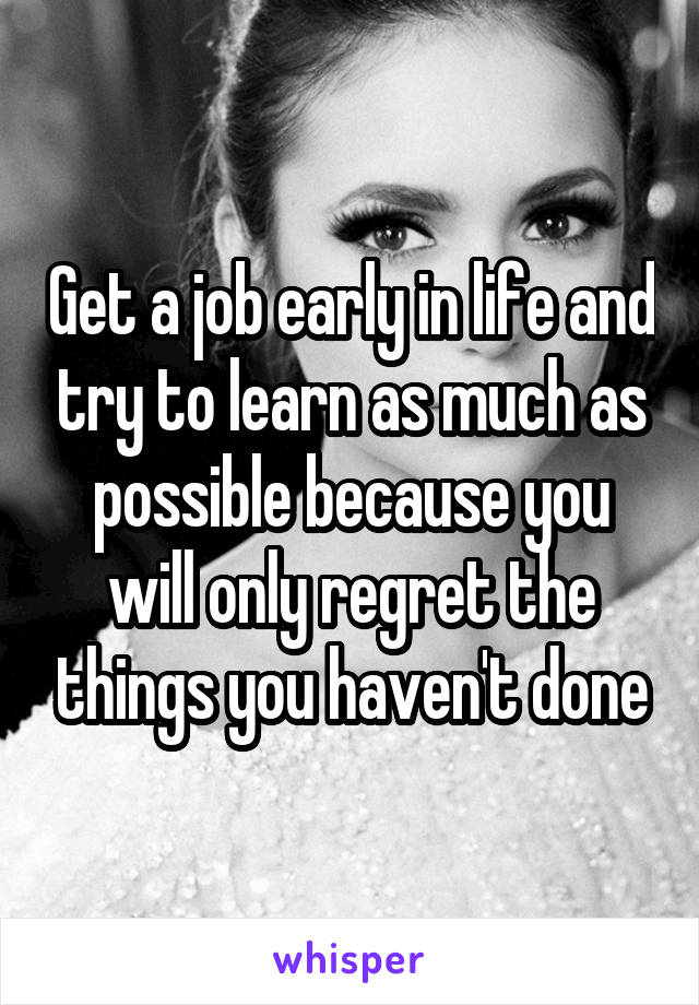 Get a job early in life and try to learn as much as possible because you will only regret the things you haven't done
