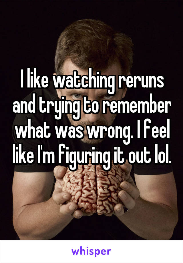 I like watching reruns and trying to remember what was wrong. I feel like I'm figuring it out lol. 