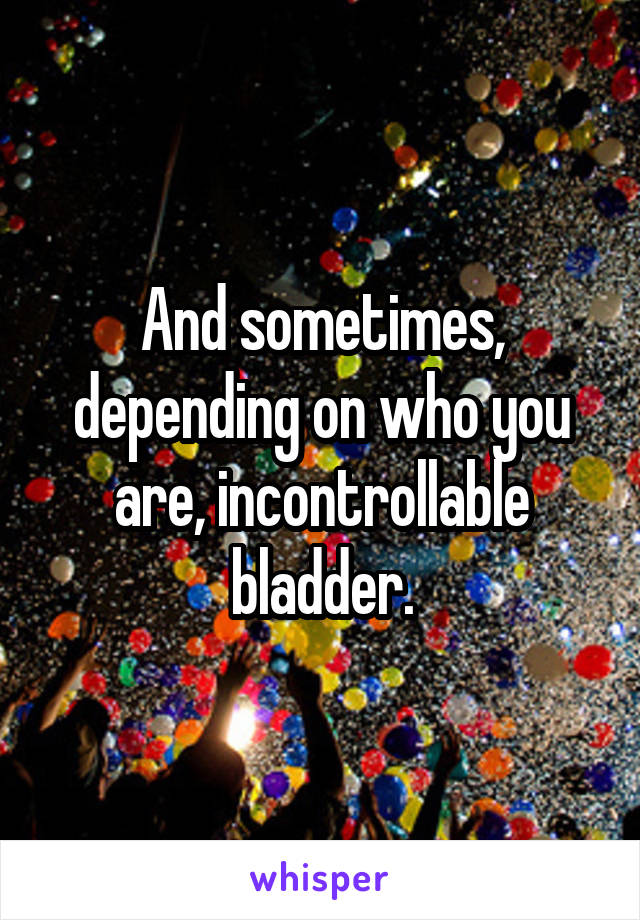 And sometimes, depending on who you are, incontrollable bladder.