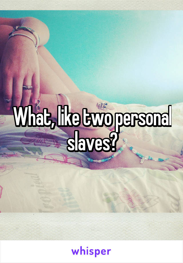 What, like two personal slaves?