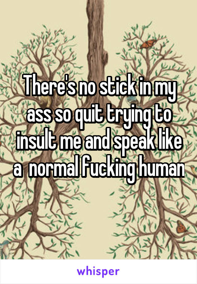 There's no stick in my ass so quit trying to insult me and speak like a  normal fucking human 
