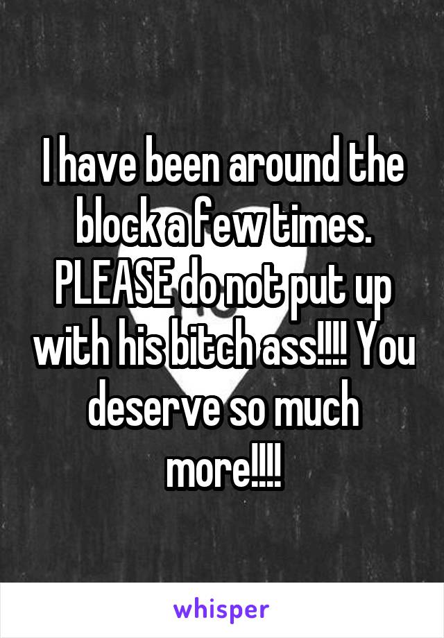 I have been around the block a few times. PLEASE do not put up with his bitch ass!!!! You deserve so much more!!!!