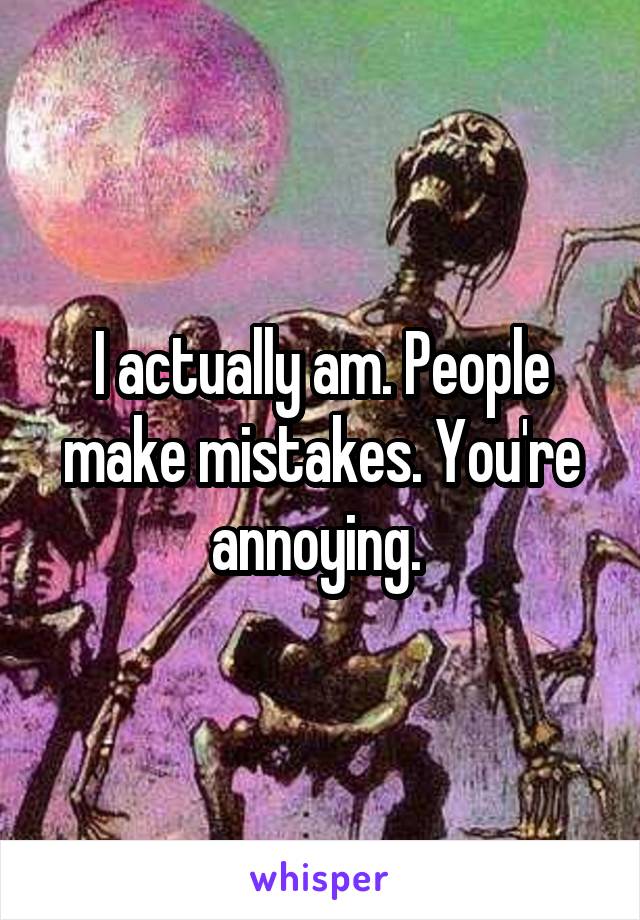 I actually am. People make mistakes. You're annoying. 