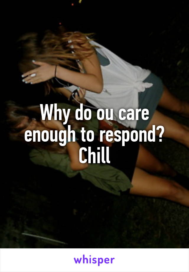 Why do ou care enough to respond? Chill