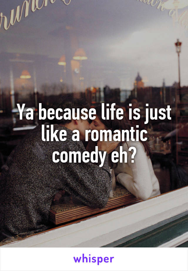 Ya because life is just like a romantic comedy eh?