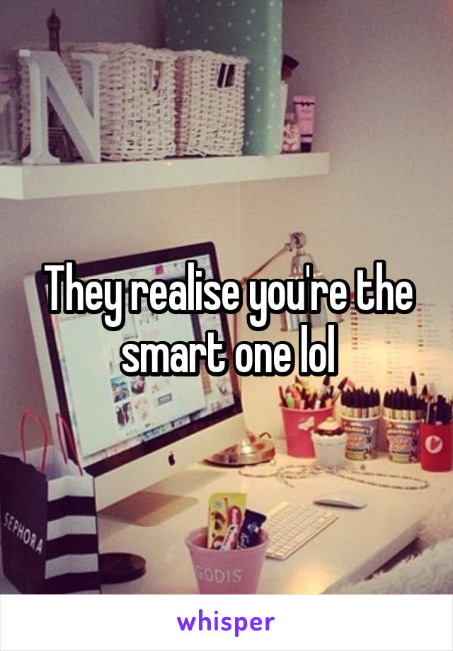 They realise you're the smart one lol