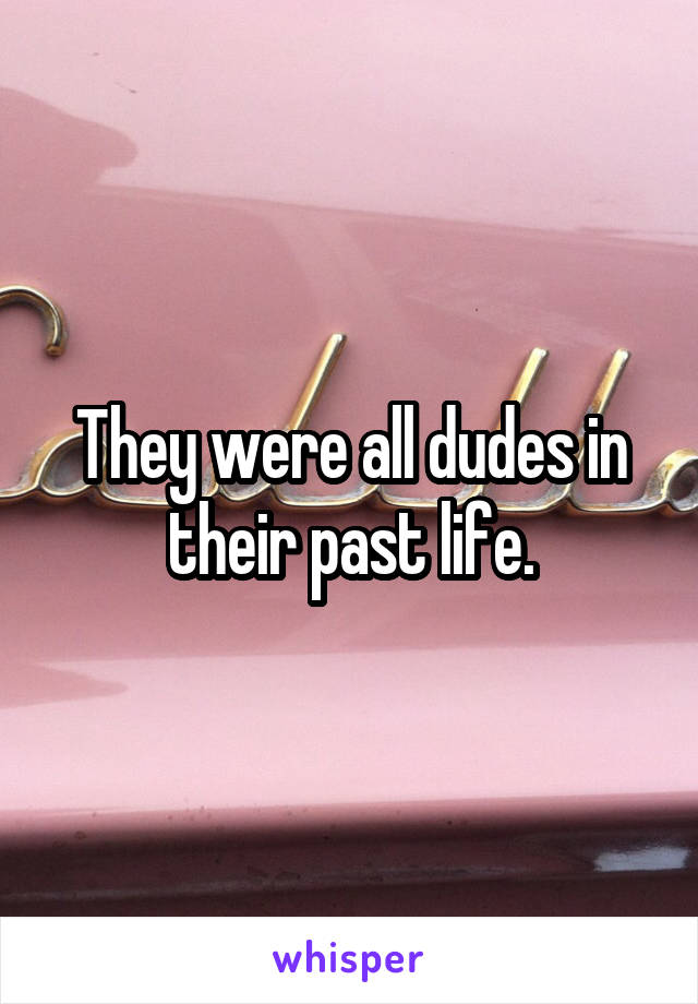 They were all dudes in their past life.