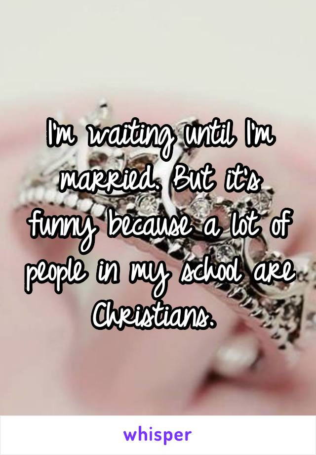 I'm waiting until I'm married. But it's funny because a lot of people in my school are Christians. 