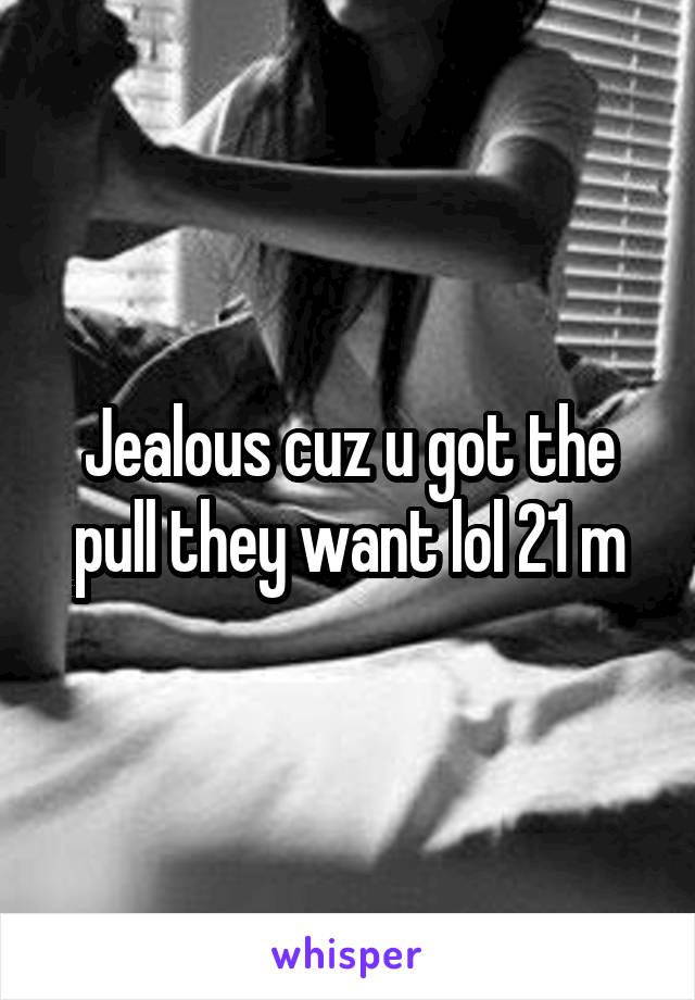 Jealous cuz u got the pull they want lol 21 m