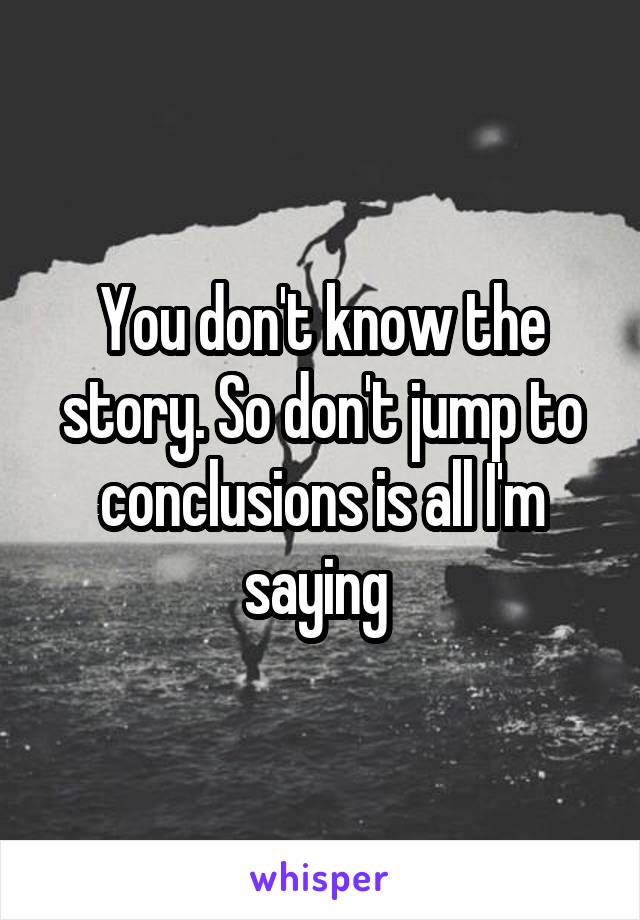 You don't know the story. So don't jump to conclusions is all I'm saying 