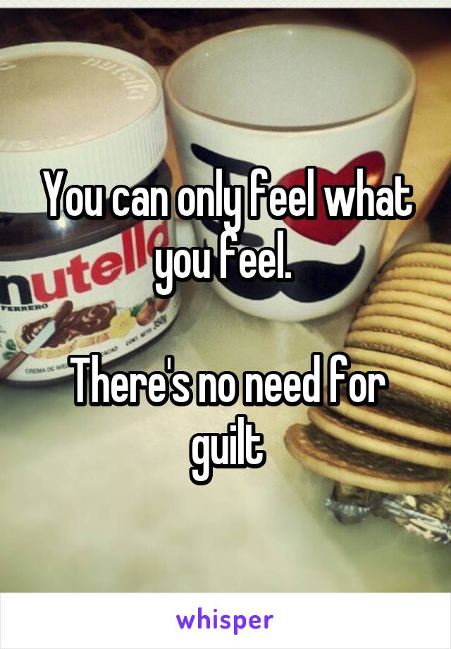 You can only feel what you feel. 

There's no need for guilt