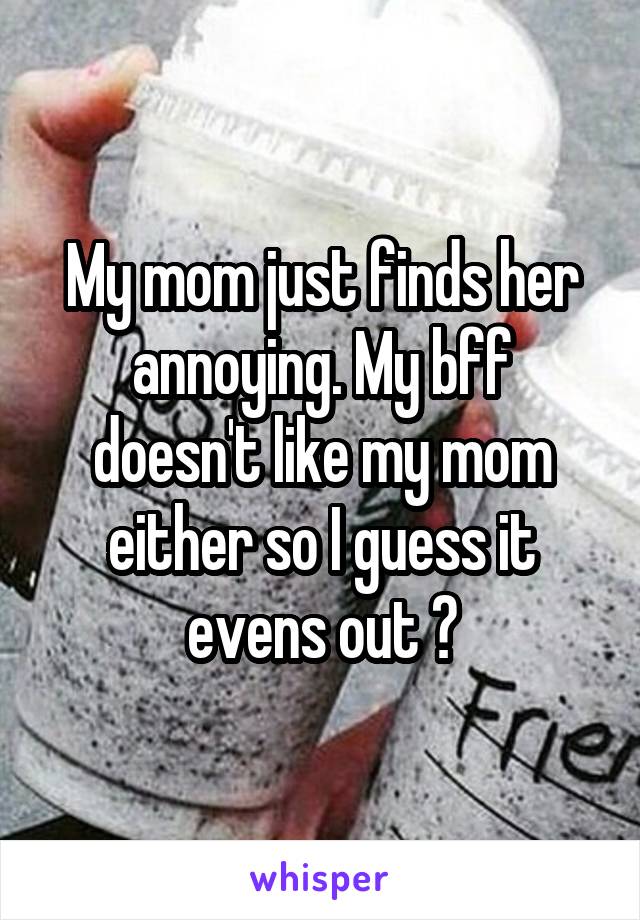 My mom just finds her annoying. My bff doesn't like my mom either so I guess it evens out 😂