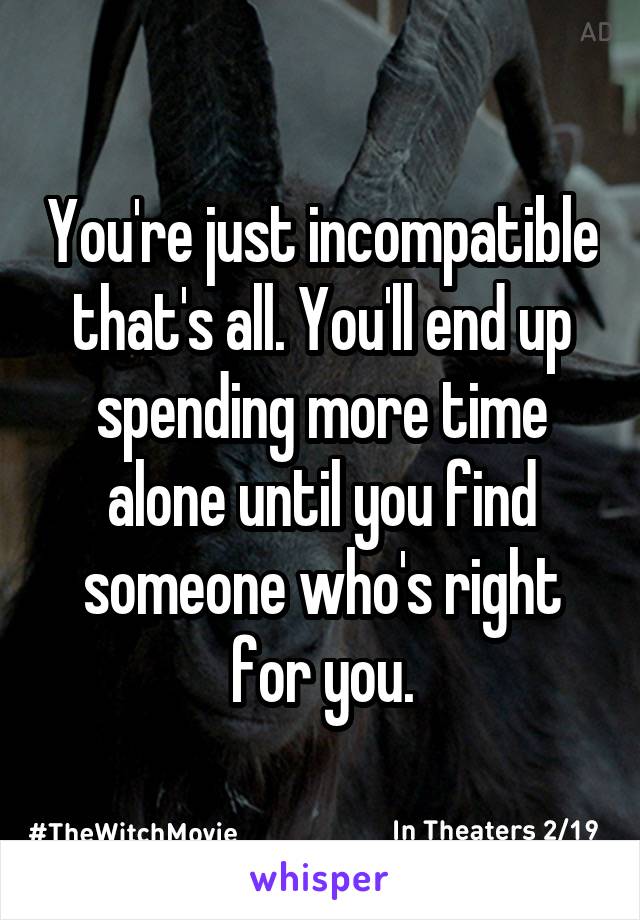 You're just incompatible that's all. You'll end up spending more time alone until you find someone who's right for you.
