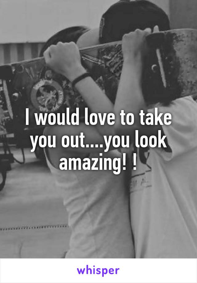 I would love to take you out....you look amazing! !