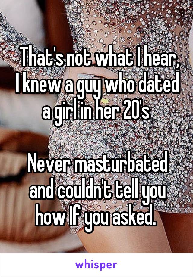  That's not what I hear, I knew a guy who dated a girl in her 20's 

Never masturbated and couldn't tell you how If you asked. 
