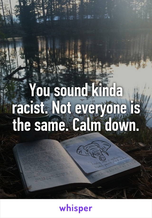 You sound kinda racist. Not everyone is the same. Calm down.