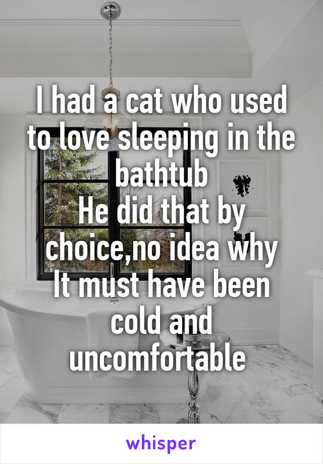 I had a cat who used to love sleeping in the bathtub
He did that by choice,no idea why
It must have been cold and uncomfortable 