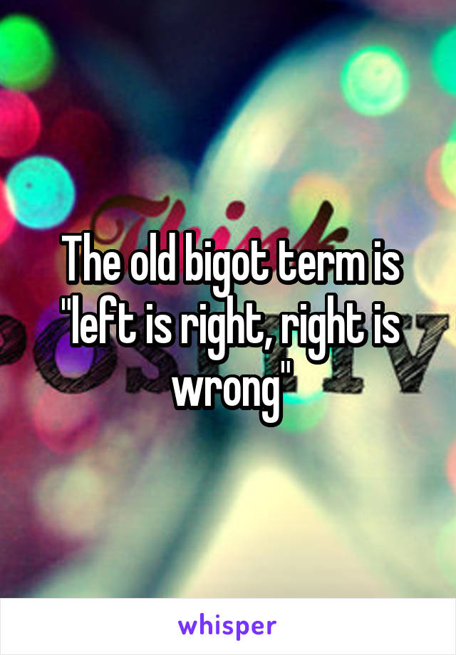 The old bigot term is "left is right, right is wrong"